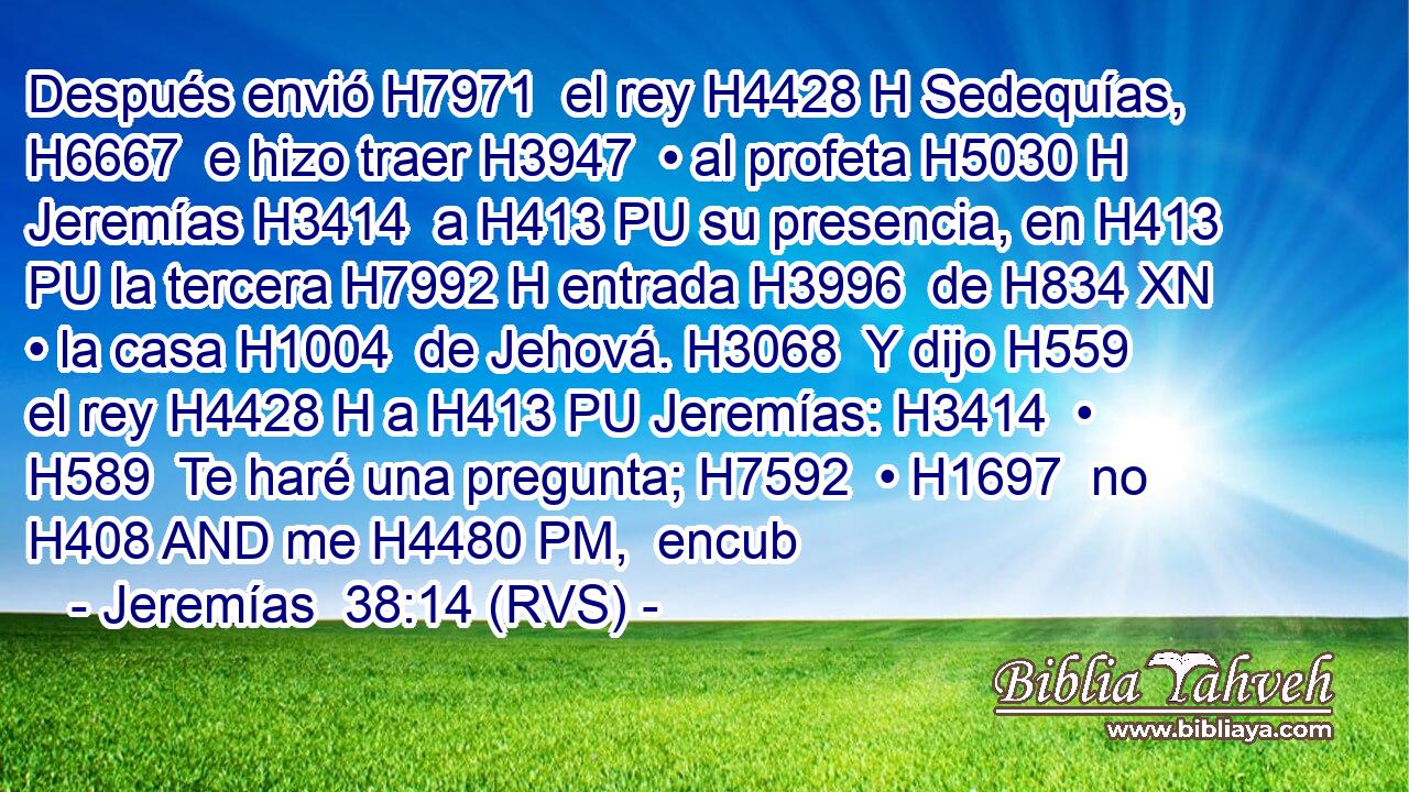 Después envió H7971  el rey H4428 H Sedequías, H6667  e hizo traer H3947  • al profeta H5030 H Jeremías H3414  a H413 PU su presencia, en H413 PU la tercera H7992 H entrada H3996  de H834 XN • la casa H1004  de Jehová. H3068  Y dijo H559  el rey H4428 H a H413 PU Jeremías: H3414  • H589  Te haré una pregunta; H7592  • H1697  no H408 AND me H4480 PM,  encub