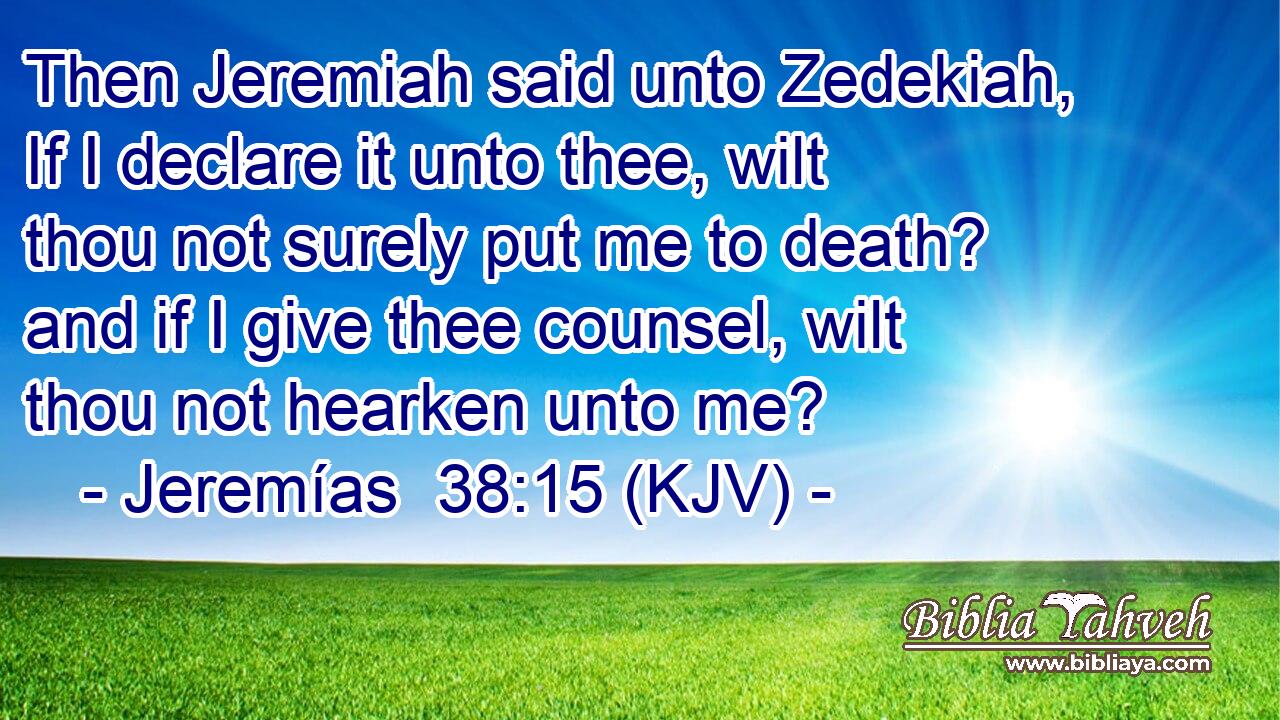 Then Jeremiah said unto Zedekiah, If I declare it unto thee, wilt thou not surely put me to death? and if I give thee counsel, wilt thou not hearken unto me?