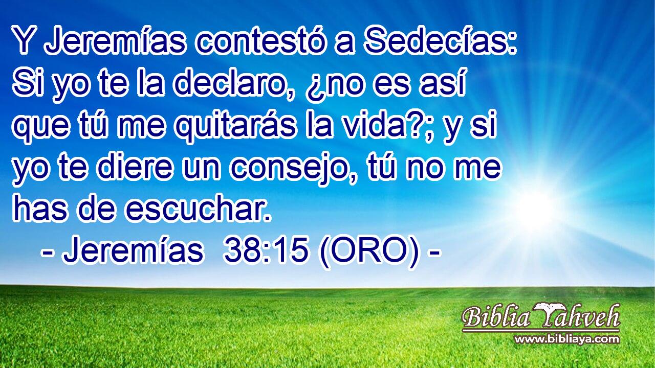  Y Jeremías contestó a Sedecías: Si yo te la declaro, ¿no es así que tú me quitarás la vida?; y si yo te diere un consejo, tú no me has de escuchar. 