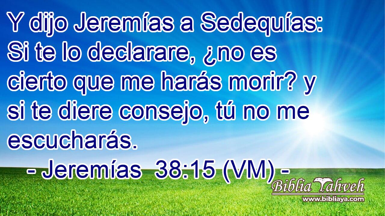  Y dijo Jeremías a Sedequías: Si te lo declarare, ¿no es cierto que me harás morir? y si te diere consejo, tú no me escucharás. 