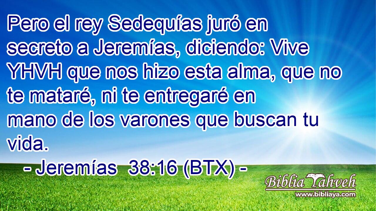 Pero el rey Sedequías juró en secreto a Jeremías, diciendo: Vive YHVH que nos hizo esta alma, que no te mataré, ni te entregaré en mano de los varones que buscan tu vida.