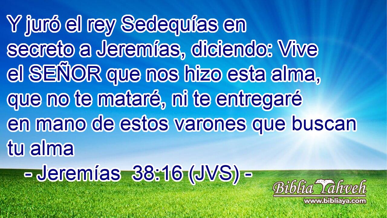 Y juró el rey Sedequías en secreto a Jeremías, diciendo: Vive el SEÑOR que nos hizo esta alma, que no te mataré, ni te entregaré en mano de estos varones que buscan tu alma
