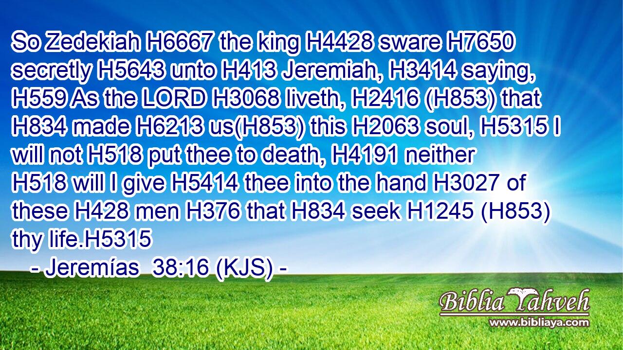 So Zedekiah H6667 the king H4428 sware H7650 secretly H5643 unto H413 Jeremiah, H3414 saying, H559 As the LORD H3068 liveth, H2416 (H853) that H834 made H6213 us(H853) this H2063 soul, H5315 I will not H518 put thee to death, H4191 neither H518 will I give H5414 thee into the hand H3027 of these H428 men H376 that H834 seek H1245 (H853) thy life.H5315