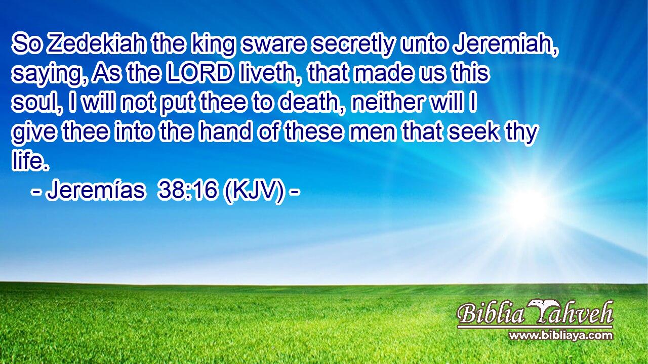 So Zedekiah the king sware secretly unto Jeremiah, saying, As the LORD liveth, that made us this soul, I will not put thee to death, neither will I give thee into the hand of these men that seek thy life.