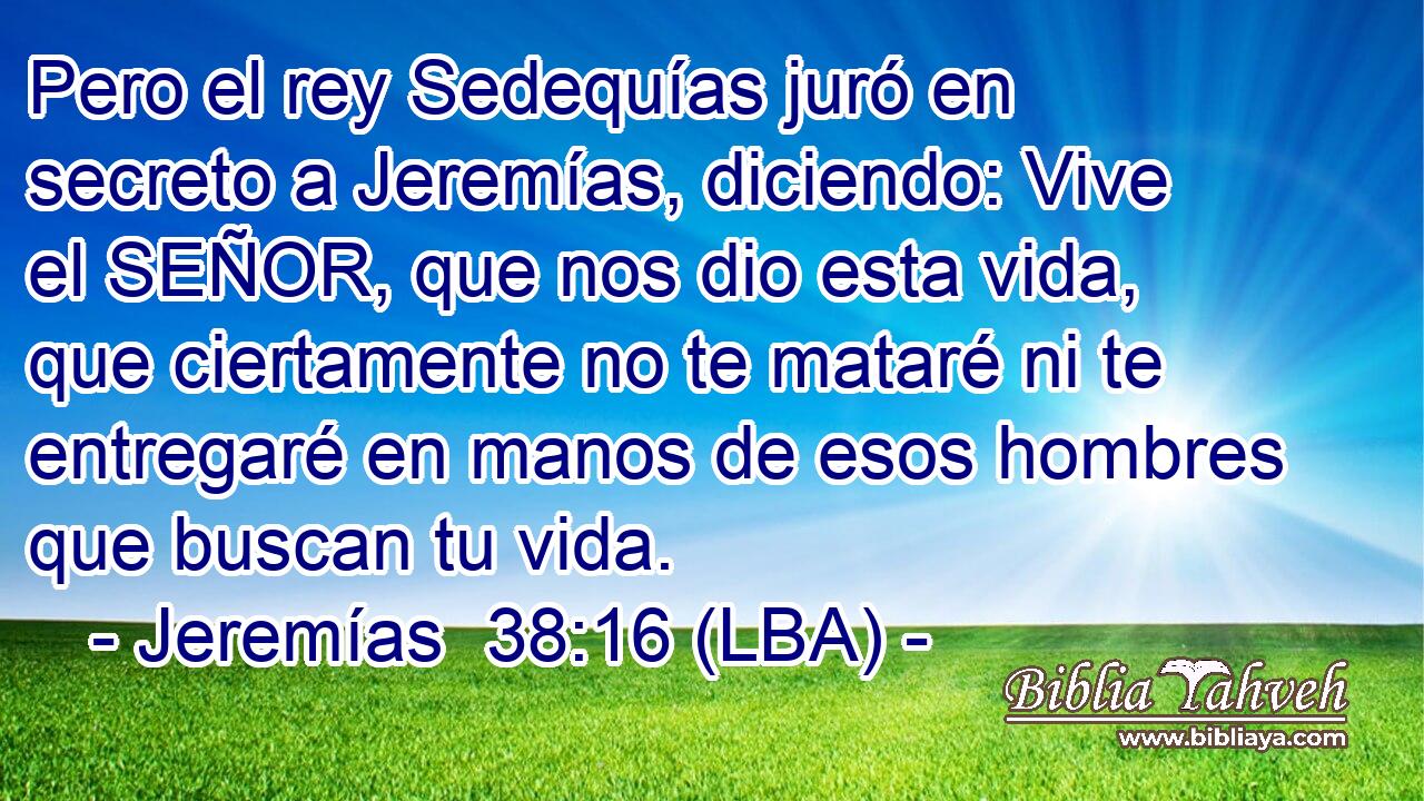 Pero el rey Sedequías juró en secreto a Jeremías, diciendo: Vive el SEÑOR, que nos dio esta vida, que ciertamente no te mataré ni te entregaré en manos de esos hombres que buscan tu vida.