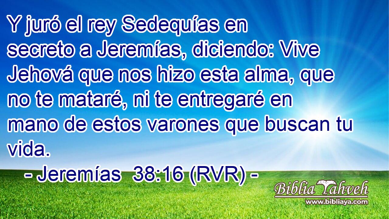 Y juró el rey Sedequías en secreto a Jeremías, diciendo: Vive Jehová que nos hizo esta alma, que no te mataré, ni te entregaré en mano de estos varones que buscan tu vida.