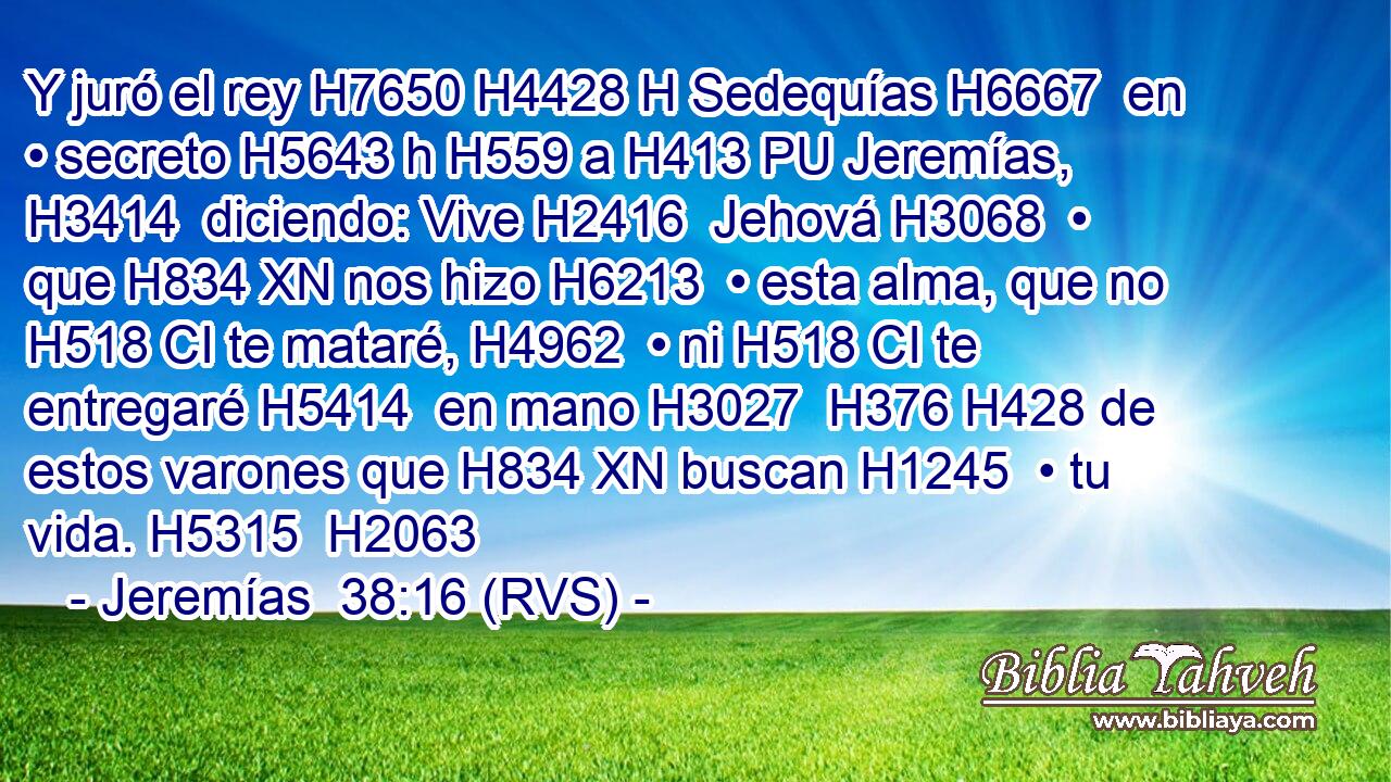 Y juró el rey H7650 H4428 H Sedequías H6667  en • secreto H5643 h H559 a H413 PU Jeremías, H3414  diciendo: Vive H2416  Jehová H3068  • que H834 XN nos hizo H6213  • esta alma, que no H518 CI te mataré, H4962  • ni H518 CI te entregaré H5414  en mano H3027  H376 H428 de estos varones que H834 XN buscan H1245  • tu vida. H5315  H2063 