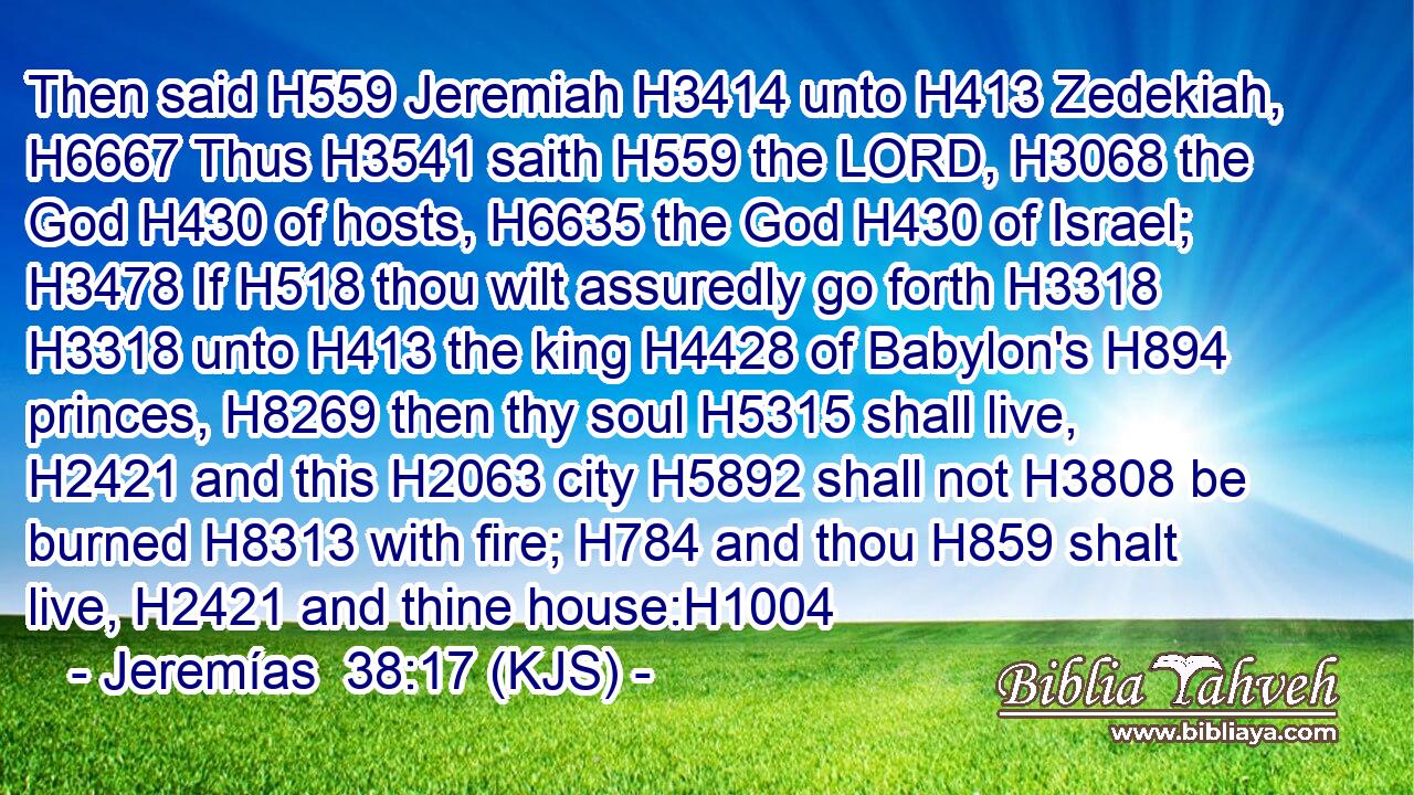 Then said H559 Jeremiah H3414 unto H413 Zedekiah, H6667 Thus H3541 saith H559 the LORD, H3068 the God H430 of hosts, H6635 the God H430 of Israel; H3478 If H518 thou wilt assuredly go forth H3318  H3318 unto H413 the king H4428 of Babylon's H894 princes, H8269 then thy soul H5315 shall live, H2421 and this H2063 city H5892 shall not H3808 be burned H8313 with fire; H784 and thou H859 shalt live, H2421 and thine house:H1004