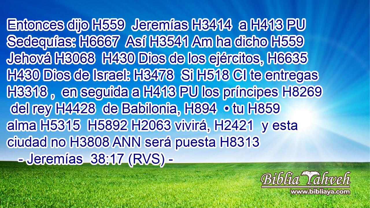 Entonces dijo H559  Jeremías H3414  a H413 PU Sedequías: H6667  Así H3541 Am ha dicho H559  Jehová H3068  H430 Dios de los ejércitos, H6635  H430 Dios de Israel: H3478  Si H518 CI te entregas H3318 ,  en seguida a H413 PU los príncipes H8269  del rey H4428  de Babilonia, H894  • tu H859  alma H5315  H5892 H2063 vivirá, H2421  y esta ciudad no H3808 ANN será puesta H8313 