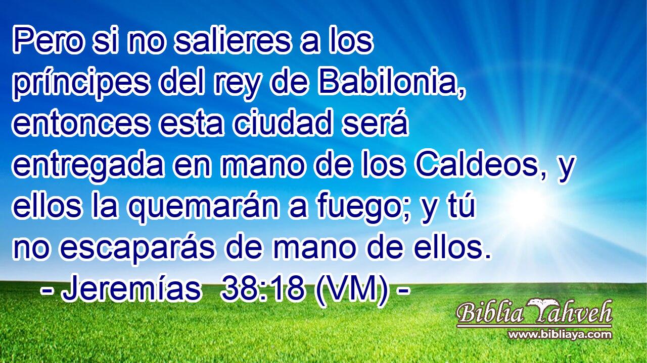  Pero si no salieres a los príncipes del rey de Babilonia, entonces esta ciudad será entregada en mano de los Caldeos, y ellos la quemarán a fuego; y tú no escaparás de mano de ellos. 