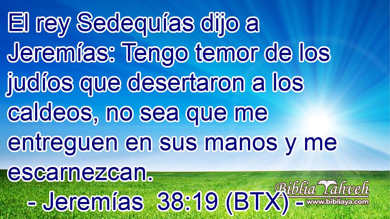 El rey Sedequías dijo a Jeremías: Tengo temor de los judíos que desertaron a los caldeos, no sea que me entreguen en sus manos y me escarnezcan.