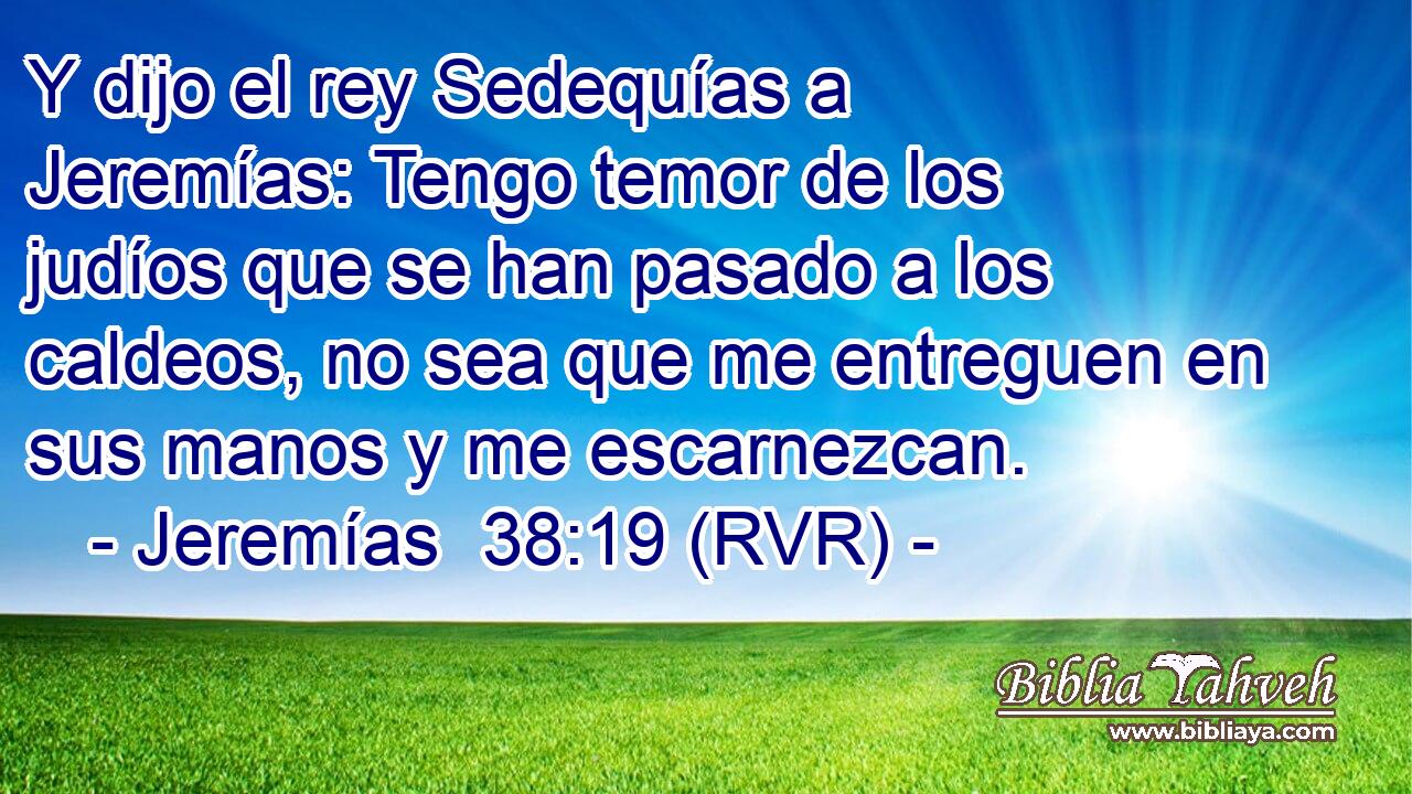 Y dijo el rey Sedequías a Jeremías: Tengo temor de los judíos que se han pasado a los caldeos, no sea que me entreguen en sus manos y me escarnezcan.