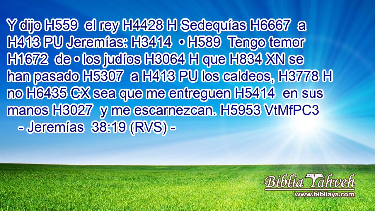 Y dijo H559  el rey H4428 H Sedequías H6667  a H413 PU Jeremías: H3414  • H589  Tengo temor H1672  de • los judíos H3064 H que H834 XN se han pasado H5307  a H413 PU los caldeos, H3778 H no H6435 CX sea que me entreguen H5414  en sus manos H3027  y me escarnezcan. H5953 VtMfPC3 