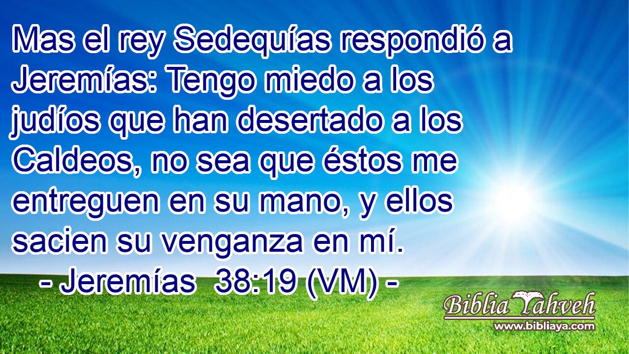  Mas el rey Sedequías respondió a Jeremías: Tengo miedo a los judíos que han desertado a los Caldeos, no sea que éstos me entreguen en su mano, y ellos sacien su venganza en mí. 