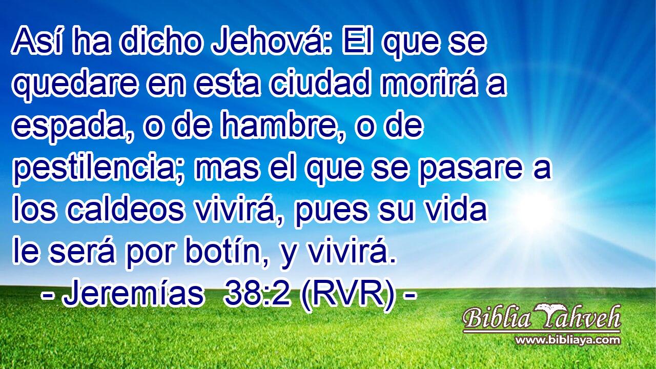 Así ha dicho Jehová: El que se quedare en esta ciudad morirá a espada, o de hambre, o de pestilencia; mas el que se pasare a los caldeos vivirá, pues su vida le será por botín, y vivirá.