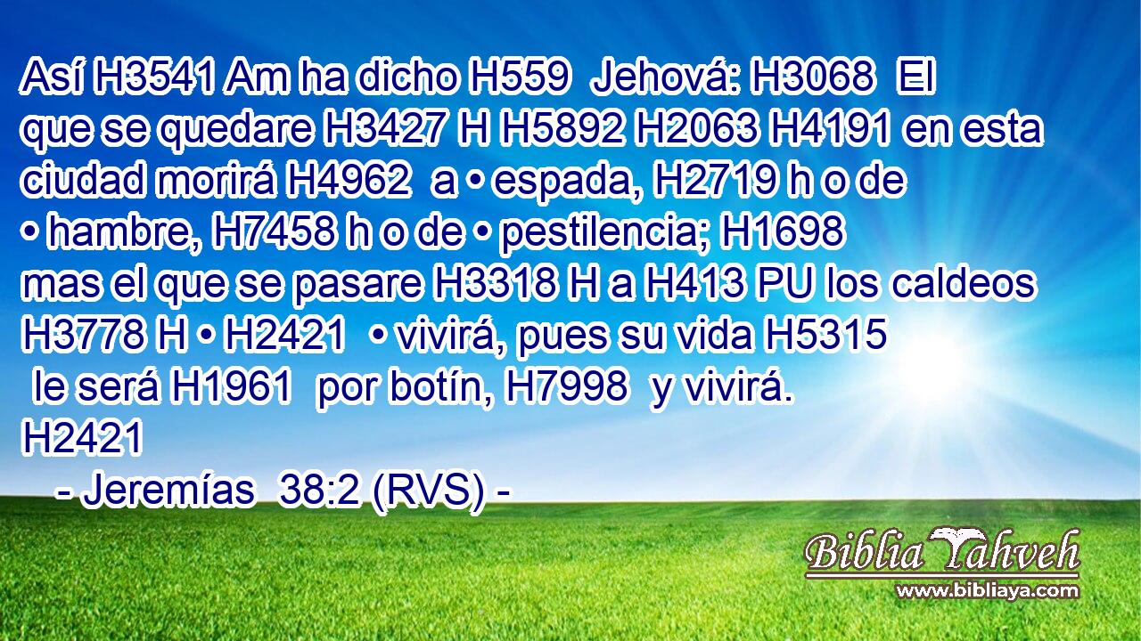 Así H3541 Am ha dicho H559  Jehová: H3068  El que se quedare H3427 H H5892 H2063 H4191 en esta ciudad morirá H4962  a • espada, H2719 h o de • hambre, H7458 h o de • pestilencia; H1698  mas el que se pasare H3318 H a H413 PU los caldeos H3778 H • H2421  • vivirá, pues su vida H5315  le será H1961  por botín, H7998  y vivirá. H2421  
