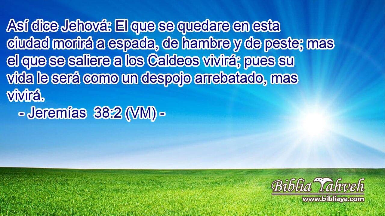  Así dice Jehová: El que se quedare en esta ciudad morirá a espada, de hambre y de peste; mas el que se saliere a los Caldeos vivirá; pues su vida le será como un despojo arrebatado, mas vivirá. 