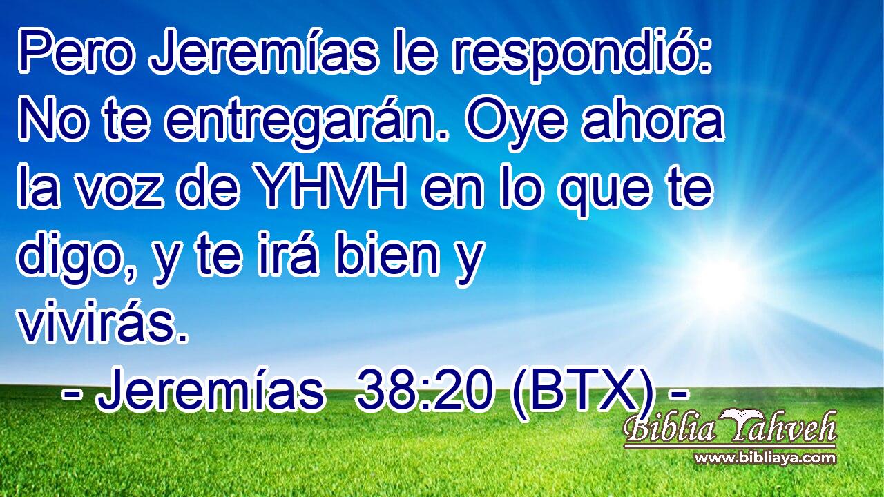 Pero Jeremías le respondió: No te entregarán. Oye ahora la voz de YHVH en lo que te digo, y te irá bien y vivirás.