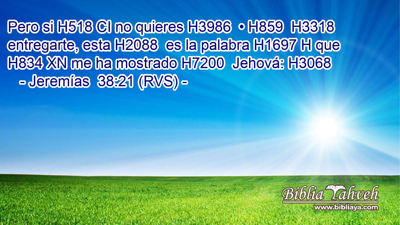 Pero si H518 CI no quieres H3986  • H859  H3318 entregarte, esta H2088  es la palabra H1697 H que H834 XN me ha mostrado H7200  Jehová: H3068  