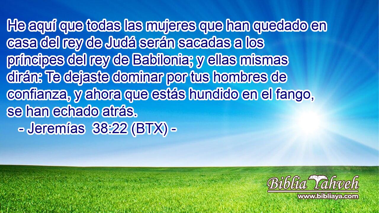 He aquí que todas las mujeres que han quedado en casa del rey de Judá serán sacadas a los príncipes del rey de Babilonia; y ellas mismas dirán: Te dejaste dominar por tus hombres de confianza, y ahora que estás hundido en el fango, se han echado atrás.