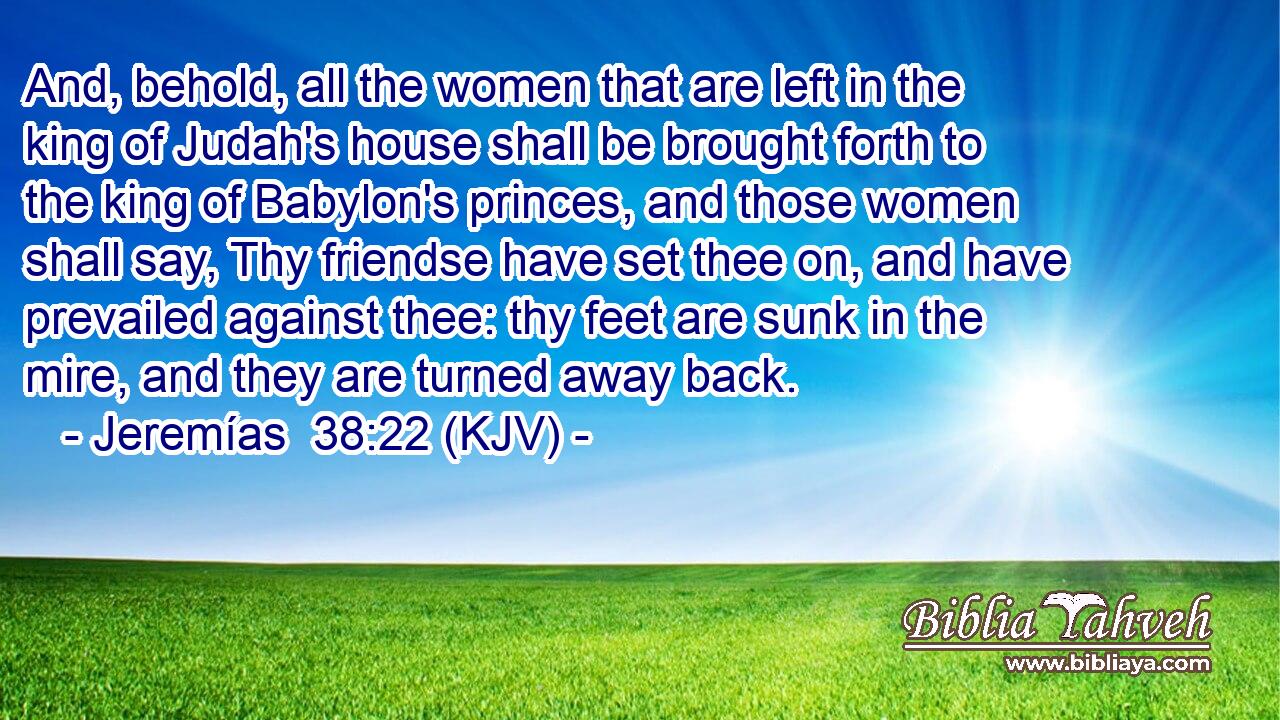 And, behold, all the women that are left in the king of Judah's house shall be brought forth to the king of Babylon's princes, and those women shall say, Thy friendse have set thee on, and have prevailed against thee: thy feet are sunk in the mire, and they are turned away back.