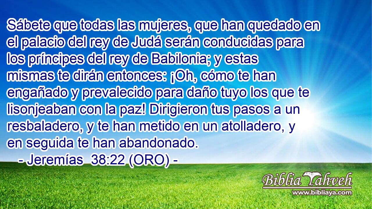  Sábete que todas las mujeres, que han quedado en el palacio del rey de Judá serán conducidas para los príncipes del rey de Babilonia; y estas mismas te dirán entonces: ¡Oh, cómo te han engañado y prevalecido para daño tuyo los que te lisonjeaban con la paz! Dirigieron tus pasos a un resbaladero, y te han metido en un atolladero, y en seguida te han abandonado. 
