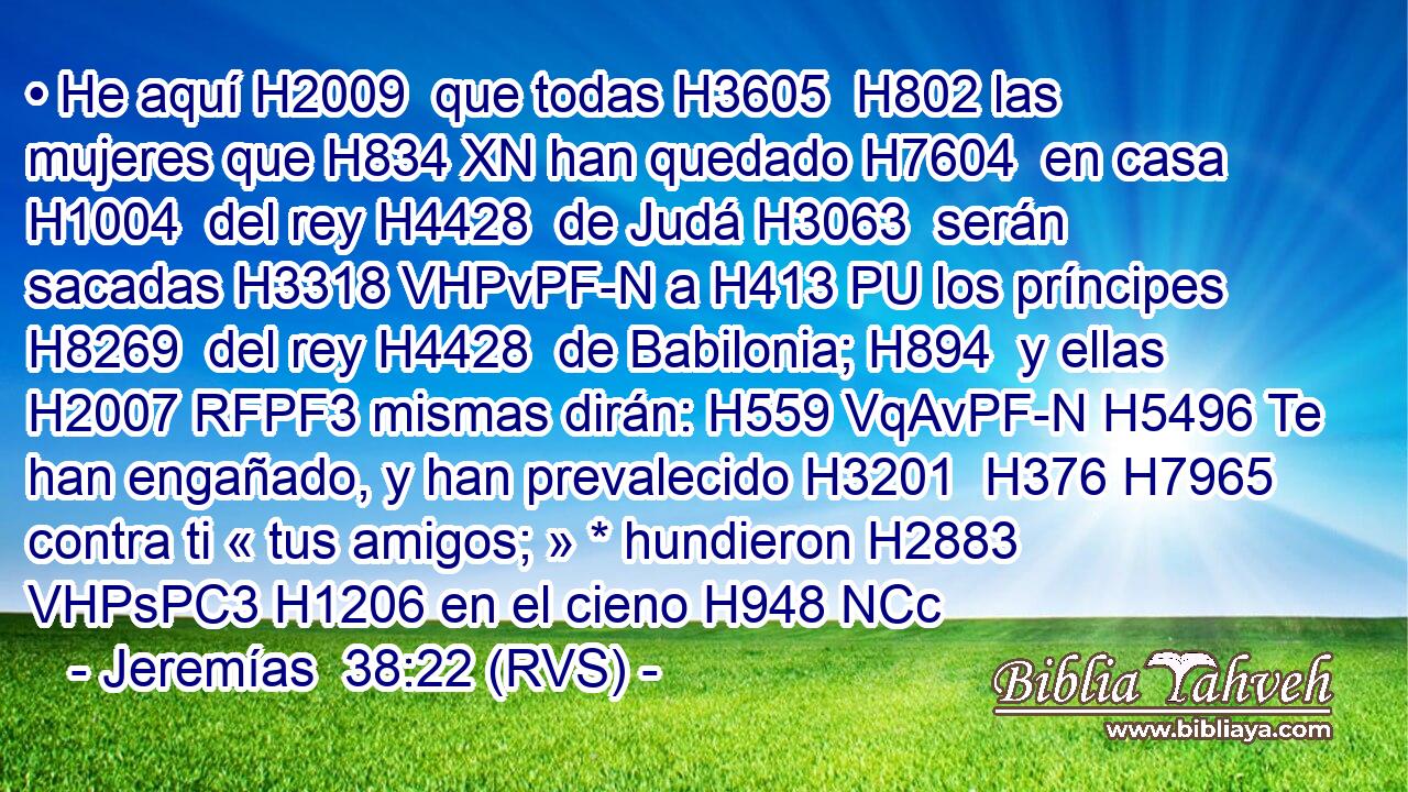 • He aquí H2009  que todas H3605  H802 las mujeres que H834 XN han quedado H7604  en casa H1004  del rey H4428  de Judá H3063  serán sacadas H3318 VHPvPF-N a H413 PU los príncipes H8269  del rey H4428  de Babilonia; H894  y ellas H2007 RFPF3 mismas dirán: H559 VqAvPF-N H5496 Te han engañado, y han prevalecido H3201  H376 H7965 contra ti « tus amigos; » * hundieron H2883 VHPsPC3 H1206 en el cieno H948 NCc