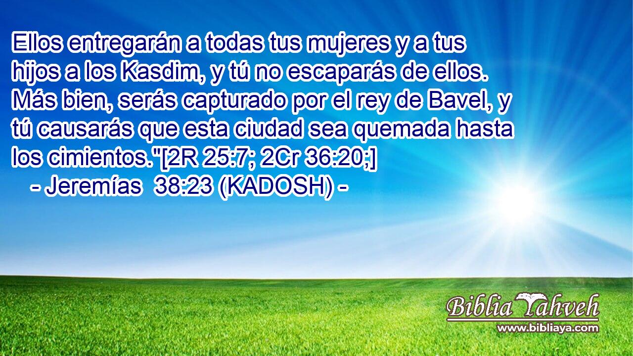  Ellos entregarán a todas tus mujeres y a tus hijos a los Kasdim, y tú no escaparás de ellos. Más bien, serás capturado por el rey de Bavel, y tú causarás que esta ciudad sea quemada hasta los cimientos.