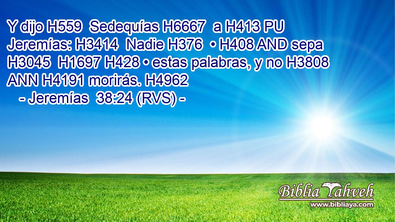 Y dijo H559  Sedequías H6667  a H413 PU Jeremías: H3414  Nadie H376  • H408 AND sepa H3045  H1697 H428 • estas palabras, y no H3808 ANN H4191 morirás. H4962  