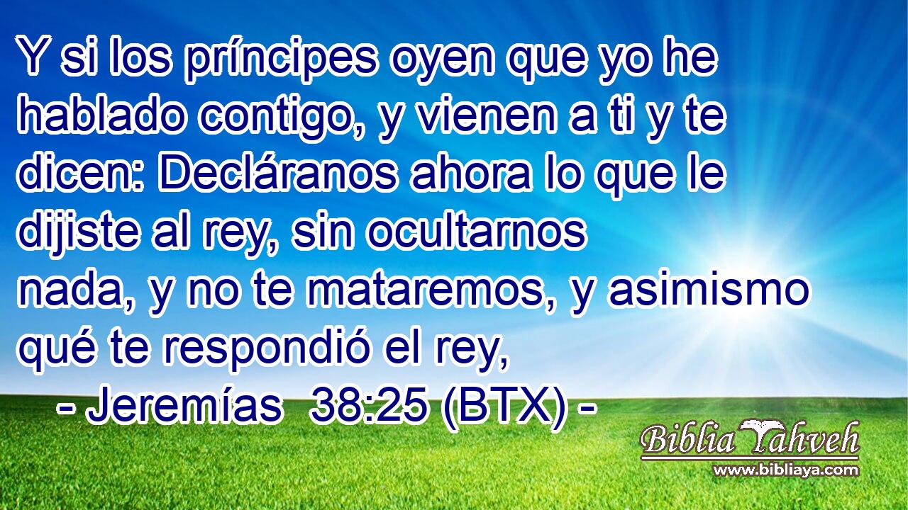 Y si los príncipes oyen que yo he hablado contigo, y vienen a ti y te dicen: Decláranos ahora lo que le dijiste al rey, sin ocultarnos nada, y no te mataremos, y asimismo qué te respondió el rey,