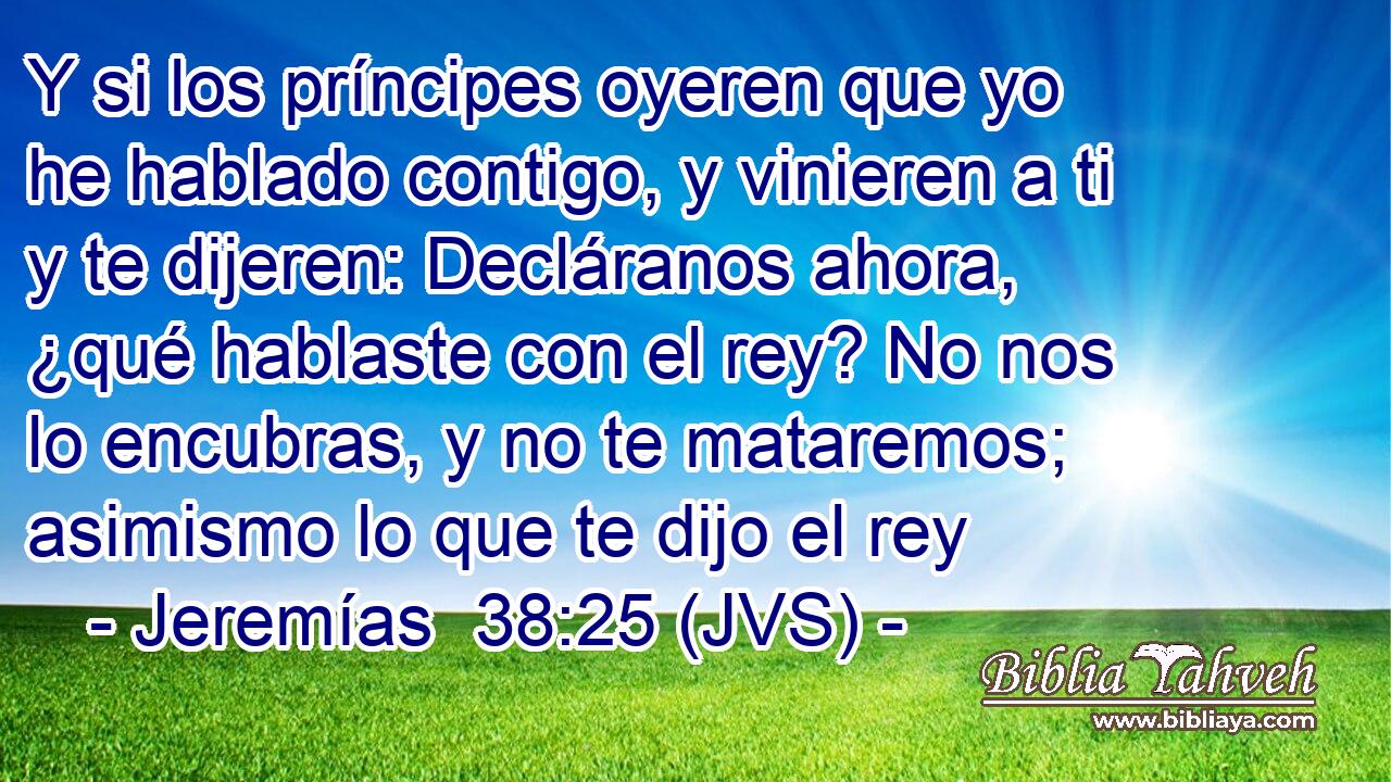 Y si los príncipes oyeren que yo he hablado contigo, y vinieren a ti y te dijeren: Decláranos ahora, ¿qué hablaste con el rey? No nos lo encubras, y no te mataremos; asimismo lo que te dijo el rey