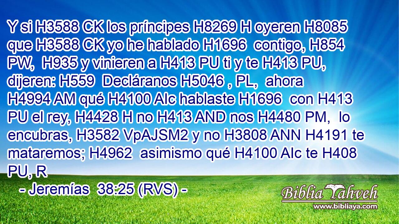 Y si H3588 CK los príncipes H8269 H oyeren H8085  que H3588 CK yo he hablado H1696  contigo, H854 PW,  H935 y vinieren a H413 PU ti y te H413 PU,  dijeren: H559  Decláranos H5046 , PL,  ahora H4994 AM qué H4100 AIc hablaste H1696  con H413 PU el rey, H4428 H no H413 AND nos H4480 PM,  lo encubras, H3582 VpAJSM2 y no H3808 ANN H4191 te mataremos; H4962  asimismo qué H4100 AIc te H408 PU, R