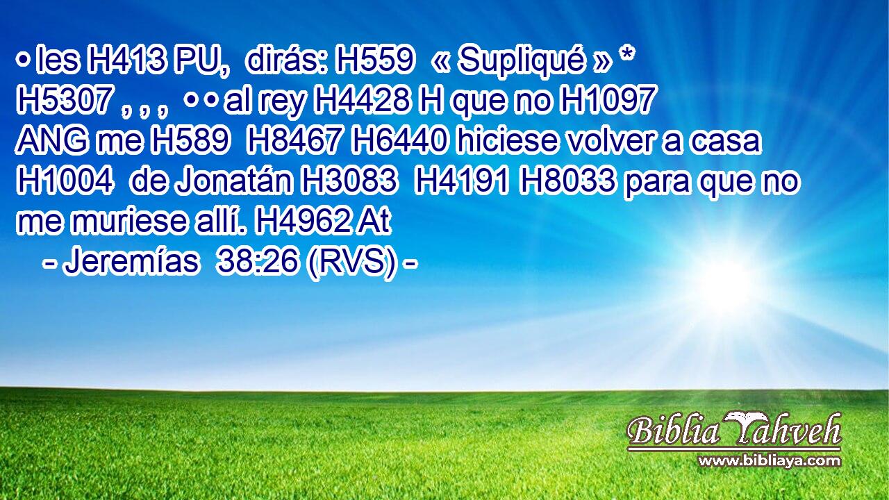• les H413 PU,  dirás: H559  « Supliqué » * H5307 , , ,  • • al rey H4428 H que no H1097 ANG me H589  H8467 H6440 hiciese volver a casa H1004  de Jonatán H3083  H4191 H8033 para que no me muriese allí. H4962 At 
