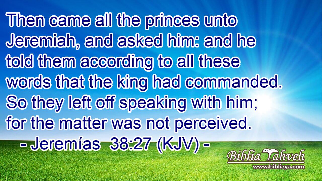 Then came all the princes unto Jeremiah, and asked him: and he told them according to all these words that the king had commanded. So they left off speaking with him; for the matter was not perceived.
