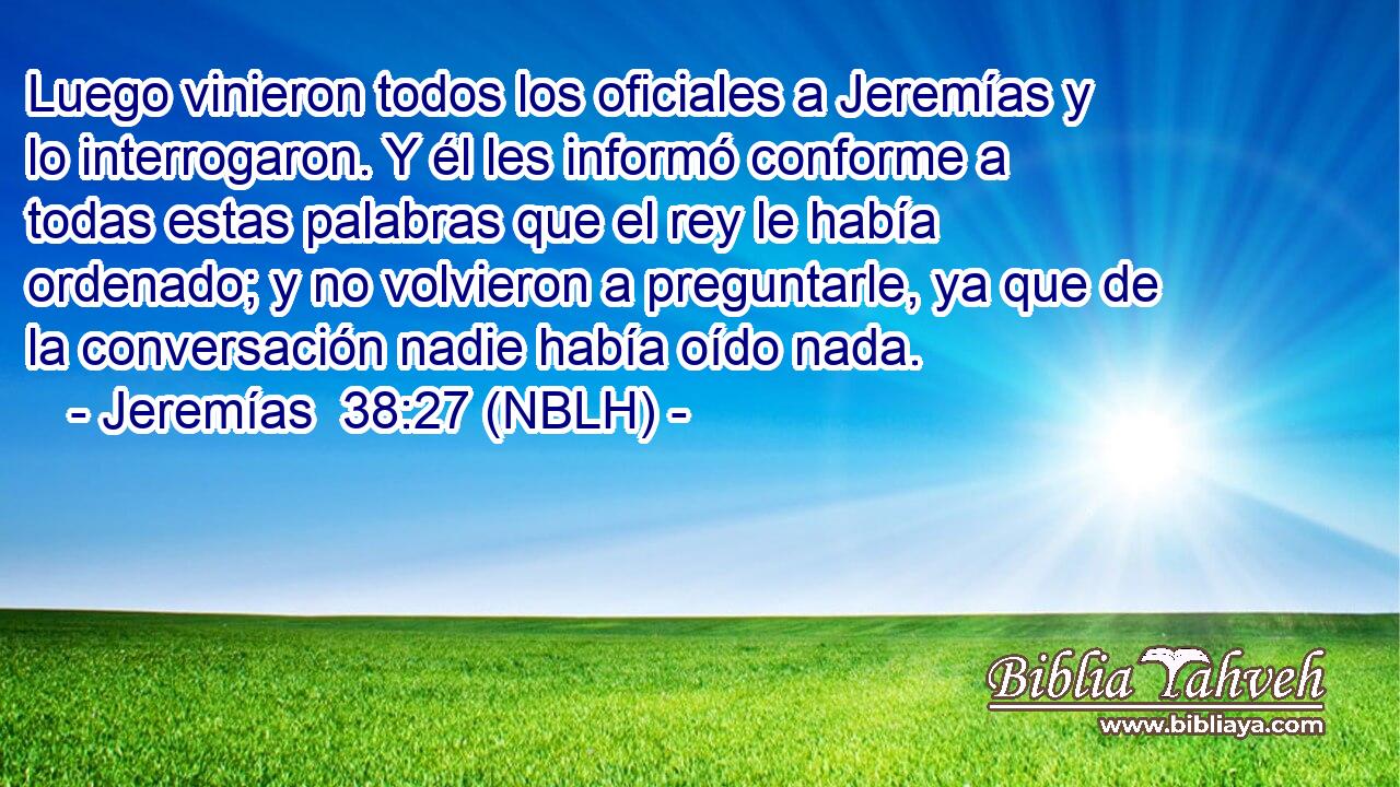  Luego vinieron todos los oficiales a Jeremías y lo interrogaron. Y él les informó conforme a todas estas palabras que el rey le había ordenado; y no volvieron a preguntarle, ya que de la conversación nadie había oído nada. 