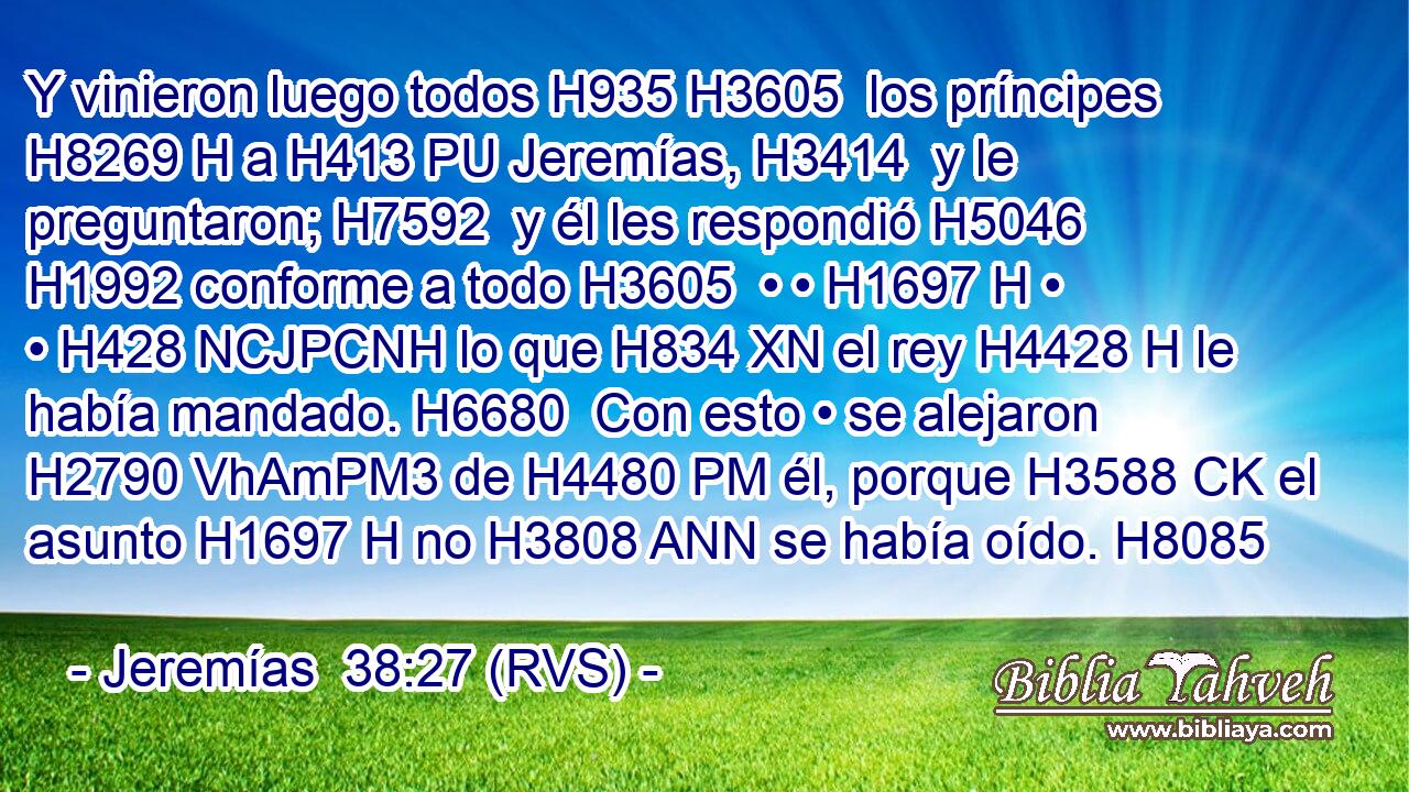 Y vinieron luego todos H935 H3605  los príncipes H8269 H a H413 PU Jeremías, H3414  y le preguntaron; H7592  y él les respondió H5046  H1992 conforme a todo H3605  • • H1697 H • • H428 NCJPCNH lo que H834 XN el rey H4428 H le había mandado. H6680  Con esto • se alejaron H2790 VhAmPM3 de H4480 PM él, porque H3588 CK el asunto H1697 H no H3808 ANN se había oído. H8085  