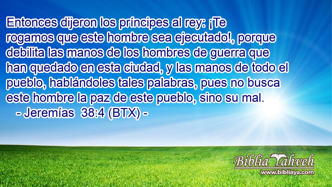 Entonces dijeron los príncipes al rey: ¡Te rogamos que este hombre sea ejecutado!, porque debilita las manos de los hombres de guerra que han quedado en esta ciudad, y las manos de todo el pueblo, hablándoles tales palabras, pues no busca este hombre la paz de este pueblo, sino su mal.