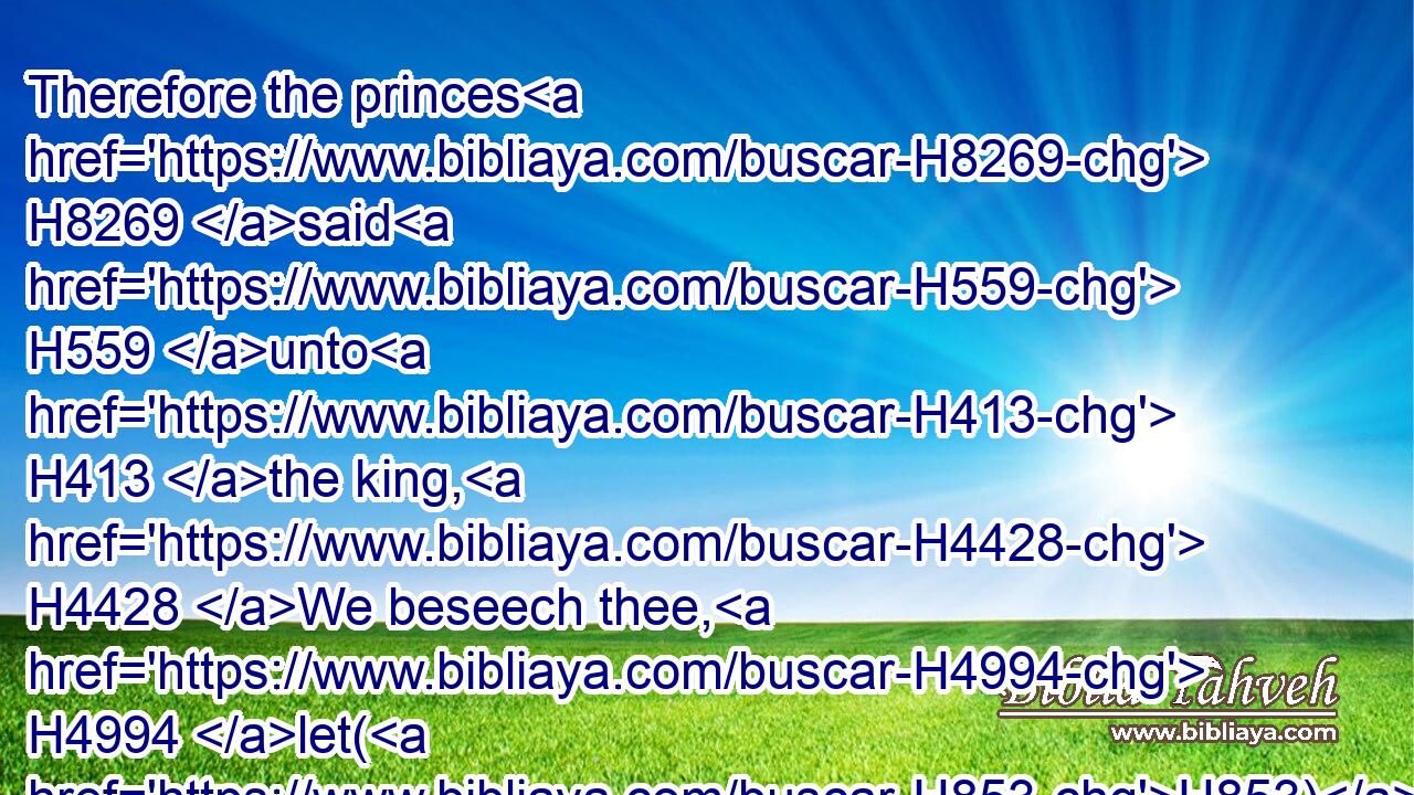 Therefore the princes H8269 said H559 unto H413 the king, H4428 We beseech thee, H4994 let(H853) this H2088 man H376 be put to death: H4191 for H3588 thus H5921  H3651 he H1931 weakeneth H7503 (H853) the hands H3027 of the men H376 of war H4421 that remain H7604 in this H2063 city, H5892 and the hands H3027 of all H3605 the people, H5971 in speaking H1696 such H428 words H1697 unto H413 them: for H3588 this H2088 man H376 seeketh H1875 not H369 the welfare H7965 of this H2088 people, H5971 but H3588  H518 the hurt.H7451