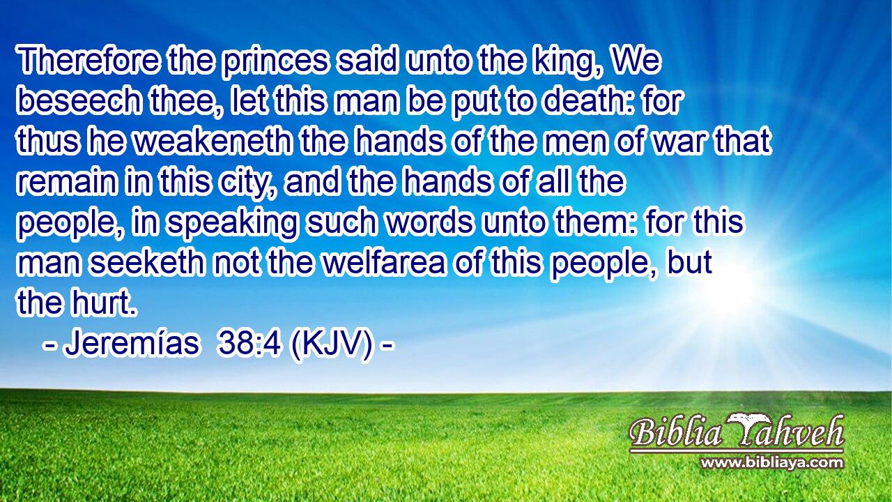 Therefore the princes said unto the king, We beseech thee, let this man be put to death: for thus he weakeneth the hands of the men of war that remain in this city, and the hands of all the people, in speaking such words unto them: for this man seeketh not the welfarea of this people, but the hurt.
