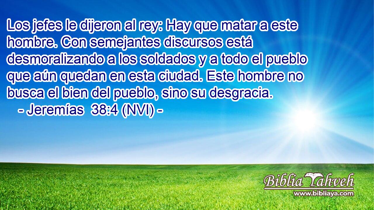  Los jefes le dijeron al rey: Hay que matar a este hombre. Con semejantes discursos está desmoralizando a los soldados y a todo el pueblo que aún quedan en esta ciudad. Este hombre no busca el bien del pueblo, sino su desgracia. 