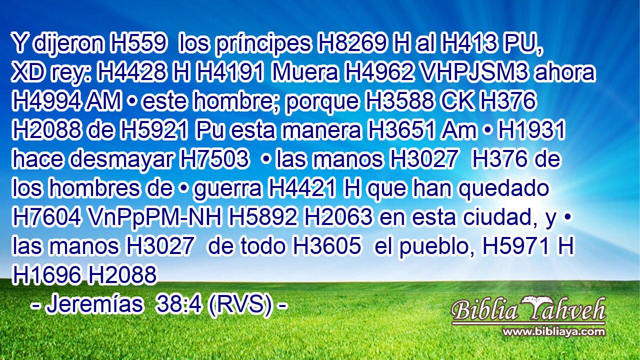 Y dijeron H559  los príncipes H8269 H al H413 PU, XD rey: H4428 H H4191 Muera H4962 VHPJSM3 ahora H4994 AM • este hombre; porque H3588 CK H376 H2088 de H5921 Pu esta manera H3651 Am • H1931  hace desmayar H7503  • las manos H3027  H376 de los hombres de • guerra H4421 H que han quedado H7604 VnPpPM-NH H5892 H2063 en esta ciudad, y • las manos H3027  de todo H3605  el pueblo, H5971 H H1696 H2088 