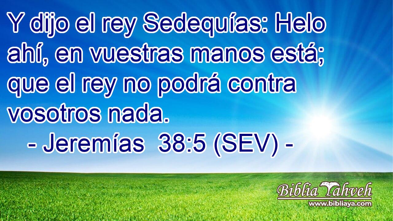Y dijo el rey Sedequías: Helo ahí, en vuestras manos está; que el rey no podrá contra vosotros nada.