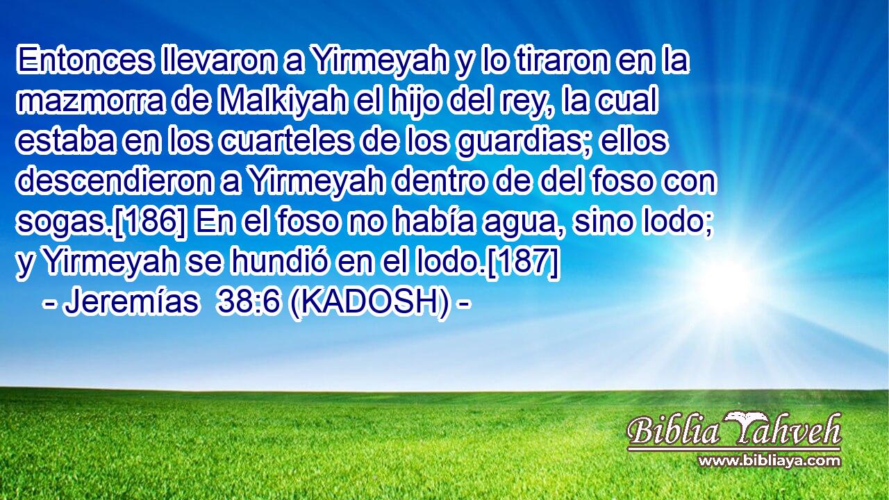  Entonces llevaron a Yirmeyah y lo tiraron en la mazmorra de Malkiyah el hijo del rey, la cual estaba en los cuarteles de los guardias; ellos descendieron a Yirmeyah dentro de del foso con sogas.[186] En el foso no había agua, sino lodo; y Yirmeyah se hundió en el lodo.[187] 