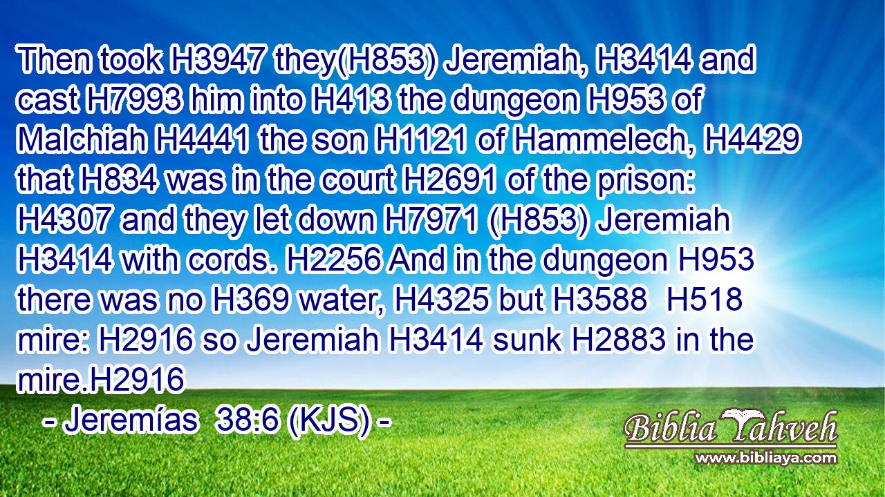 Then took H3947 they(H853) Jeremiah, H3414 and cast H7993 him into H413 the dungeon H953 of Malchiah H4441 the son H1121 of Hammelech, H4429 that H834 was in the court H2691 of the prison: H4307 and they let down H7971 (H853) Jeremiah H3414 with cords. H2256 And in the dungeon H953 there was no H369 water, H4325 but H3588  H518 mire: H2916 so Jeremiah H3414 sunk H2883 in the mire.H2916