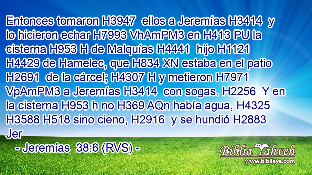 Entonces tomaron H3947  ellos a Jeremías H3414  y lo hicieron echar H7993 VhAmPM3 en H413 PU la cisterna H953 H de Malquías H4441  hijo H1121  H4429 de Hamelec, que H834 XN estaba en el patio H2691  de la cárcel; H4307 H y metieron H7971 VpAmPM3 a Jeremías H3414  con sogas. H2256  Y en la cisterna H953 h no H369 AQn había agua, H4325  H3588 H518 sino cieno, H2916  y se hundió H2883  Jer
