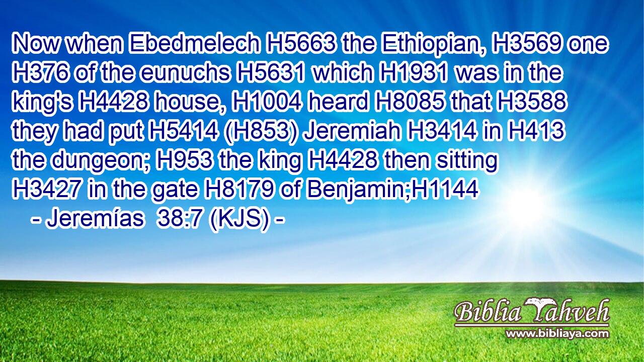 Now when Ebedmelech H5663 the Ethiopian, H3569 one H376 of the eunuchs H5631 which H1931 was in the king's H4428 house, H1004 heard H8085 that H3588 they had put H5414 (H853) Jeremiah H3414 in H413 the dungeon; H953 the king H4428 then sitting H3427 in the gate H8179 of Benjamin;H1144