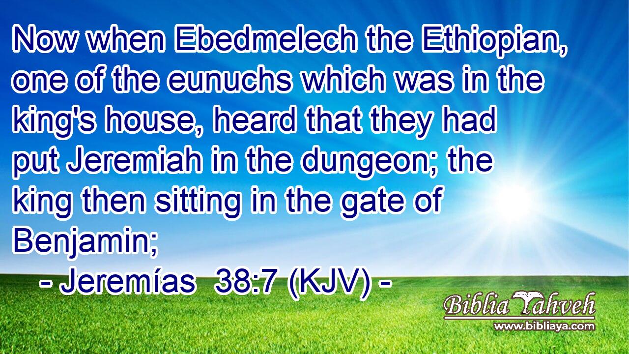 Now when Ebedmelech the Ethiopian, one of the eunuchs which was in the king's house, heard that they had put Jeremiah in the dungeon; the king then sitting in the gate of Benjamin;