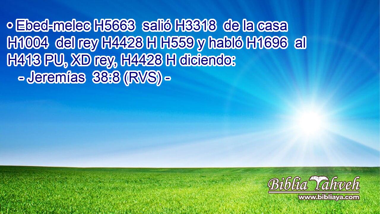• Ebed-melec H5663  salió H3318  de la casa H1004  del rey H4428 H H559 y habló H1696  al H413 PU, XD rey, H4428 H diciendo: 