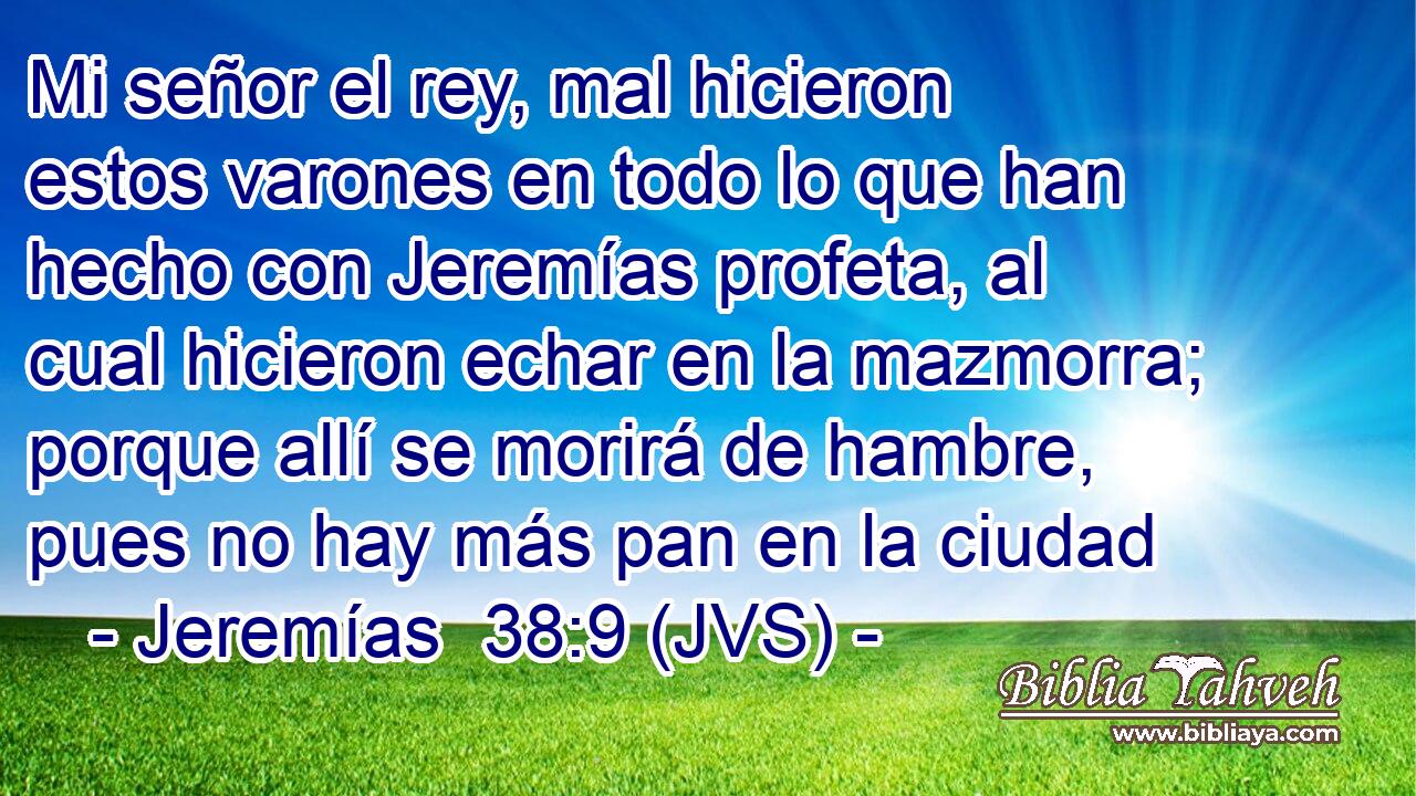 Mi señor el rey, mal hicieron estos varones en todo lo que han hecho con Jeremías profeta, al cual hicieron echar en la mazmorra; porque allí se morirá de hambre, pues no hay más pan en la ciudad