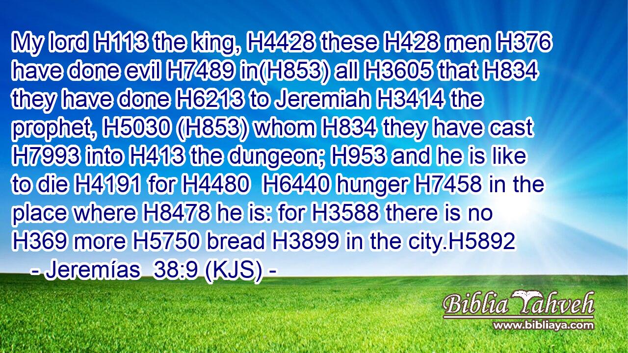My lord H113 the king, H4428 these H428 men H376 have done evil H7489 in(H853) all H3605 that H834 they have done H6213 to Jeremiah H3414 the prophet, H5030 (H853) whom H834 they have cast H7993 into H413 the dungeon; H953 and he is like to die H4191 for H4480  H6440 hunger H7458 in the place where H8478 he is: for H3588 there is no H369 more H5750 bread H3899 in the city.H5892